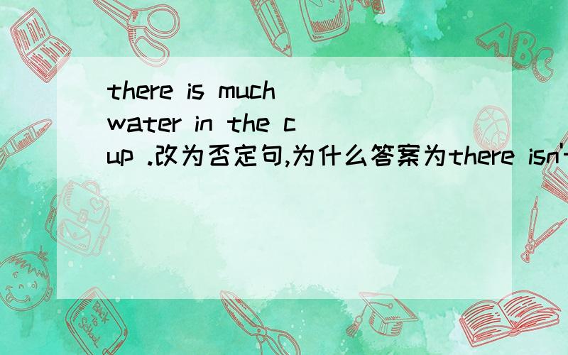 there is much water in the cup .改为否定句,为什么答案为there isn't much water in the cup .而不是there isn't any water in the cup .
