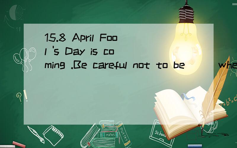 15.8 April Fool 's Day is coming .Be careful not to be __ when others play tricks on you.April Fool 's Day is coming .Be careful not to be __ when othersplay tricks on you.A.brought in B.caught inC.taken in D.made in