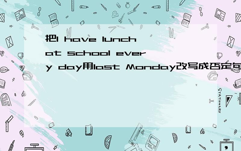 把I have lunch at school every day用last Monday改写成否定句 一般疑问句还有划线提问，在have lunch,at school,every day划线