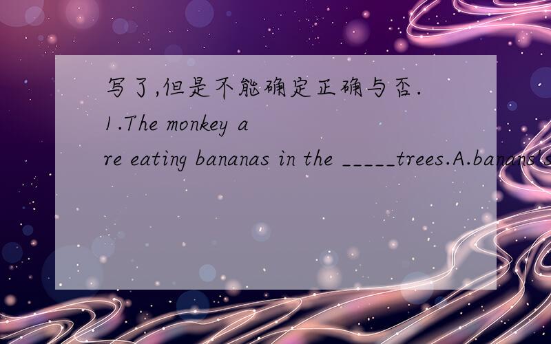 写了,但是不能确定正确与否.1.The monkey are eating bananas in the _____trees.A.banans'sB .bananaC.bananas'我选的是C.2.There ___a sports meeting in our school next week.A.will haveB will be C is 3.The ____like shopping .A.woman doctor B