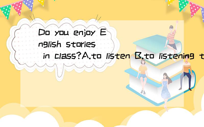 Do you enjoy English stories in class?A.to listen B.to listening to C.listening C.listenning to选哪个?是C吗.不会的别乱答