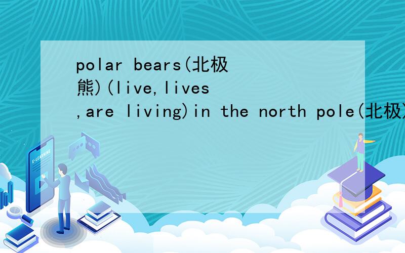 polar bears(北极熊)(live,lives ,are living)in the north pole(北极)选择括号里的正确的答案what(happens,happend,was happening)yesterday?lt(rians,rianed,will rian)this afternoon