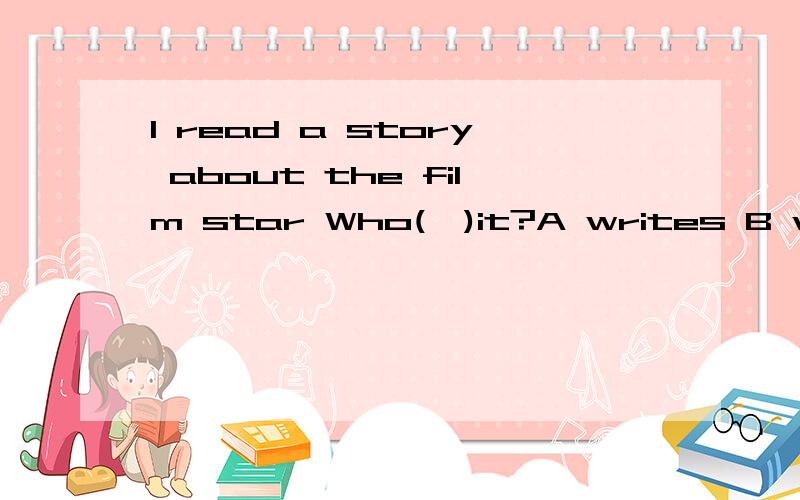 I read a story about the film star Who(　)it?A writes B wrotrCis　writing D is　going　to　write