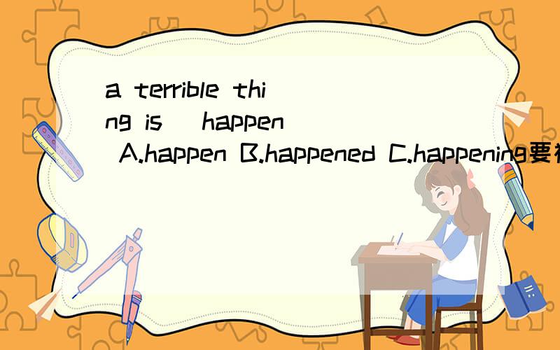 a terrible thing is (happen) A.happen B.happened C.happening要被动语态吗？