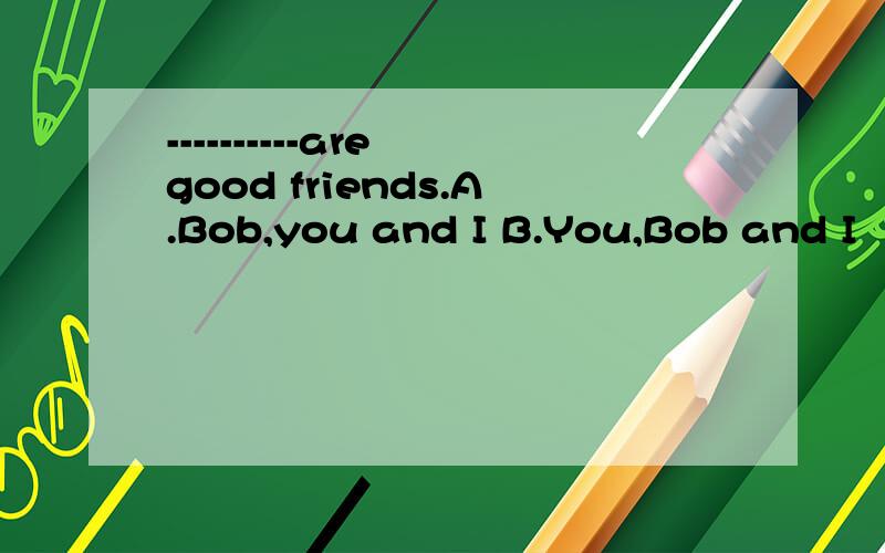 ----------are good friends.A.Bob,you and I B.You,Bob and I