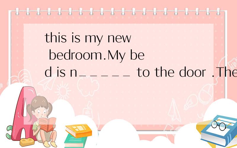 this is my new bedroom.My bed is n_____ to the door .There is a b___ near the window with someinteresting books in it .I have two a _____ :the one next to the window is soft and big ;the other one is hard and small .There is a wardrobe between them .