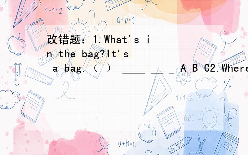 改错题：1.What's in the bag?It's a bag.（ ） ＿＿ ＿ _ A B C2.Where are the her books?（ ）＿ ＿ ＿＿A B C