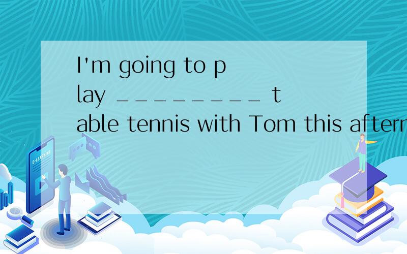 I'm going to play ________ table tennis with Tom this afternoon A.a B.an C.the D./