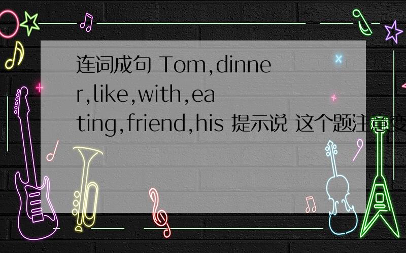 连词成句 Tom,dinner,like,with,eating,friend,his 提示说 这个题注意变化 可我没找到
