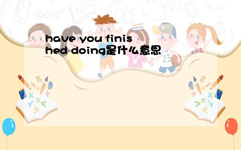 have you finished doing是什么意思