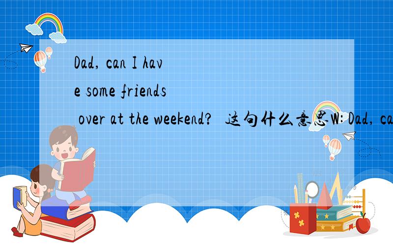 Dad, can I have some friends over at the weekend?  这句什么意思W: Dad, can I have some friends over at the weekend?M: It really depends on how many. I mean just four or five