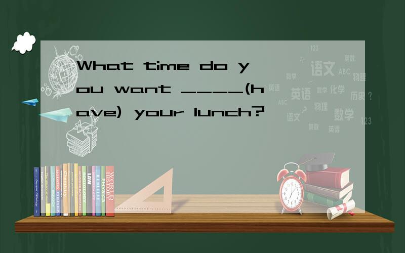 What time do you want ____(have) your lunch?