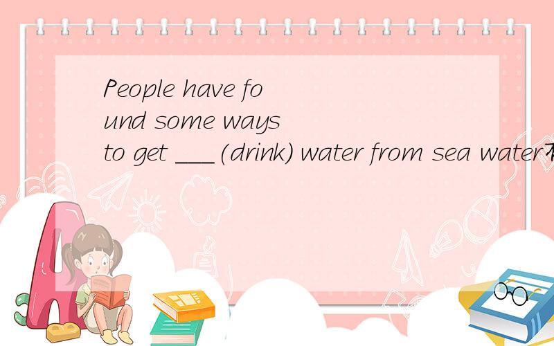 People have found some ways to get ___(drink) water from sea water有理由的