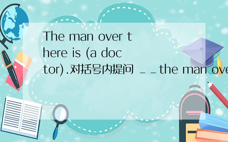The man over there is (a doctor).对括号内提问 ＿＿the man over there＿?