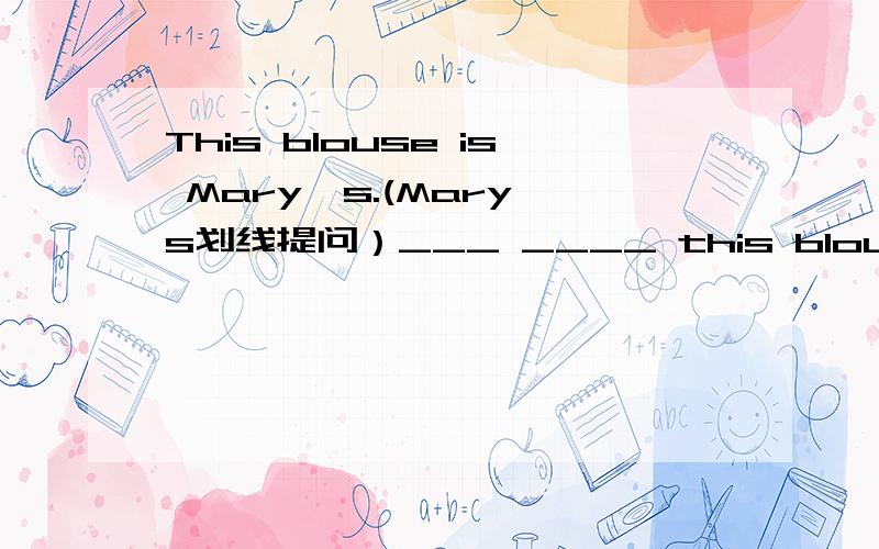 This blouse is Mary's.(Mary's划线提问）___ ____ this blouse