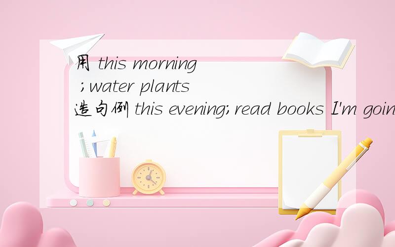 用 this morning ;water plants造句例 this evening;read books I'm going to read books this evening.必须是 I‘m going!
