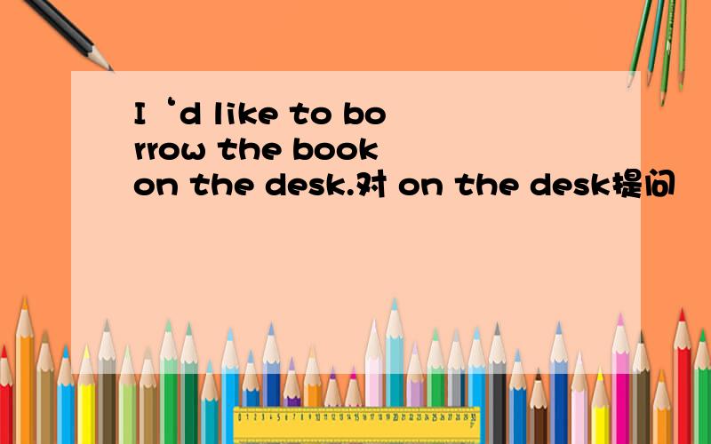 I‘d like to borrow the book on the desk.对 on the desk提问