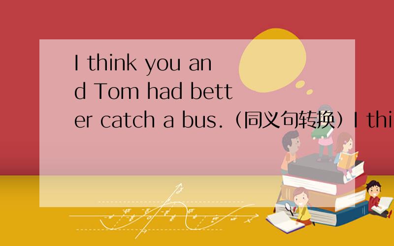 I think you and Tom had better catch a bus.（同义句转换）I think you had better catch a bus,and （ ）（ ） Tom