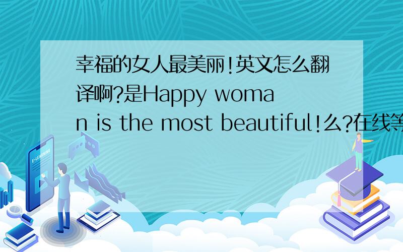 幸福的女人最美丽!英文怎么翻译啊?是Happy woman is the most beautiful!么?在线等~