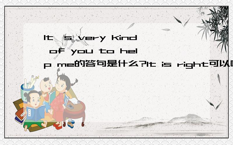 It's very kind of you to help me的答句是什么?It is right可以吗?