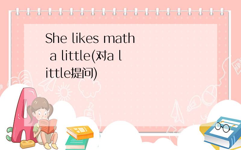 She likes math a little(对a little提问)