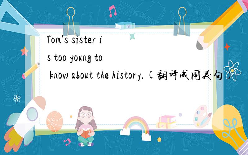 Tom's sister is too young to know about the history.(翻译成同义句）