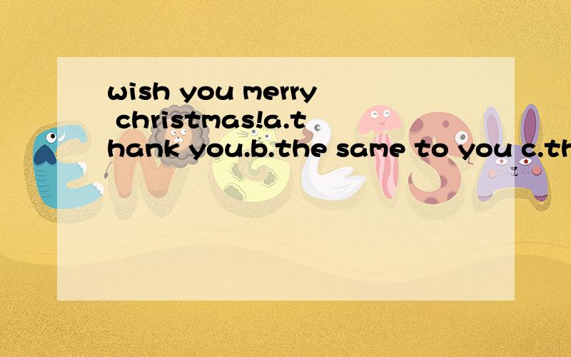 wish you merry christmas!a.thank you.b.the same to you c.the same with you d.that's fune