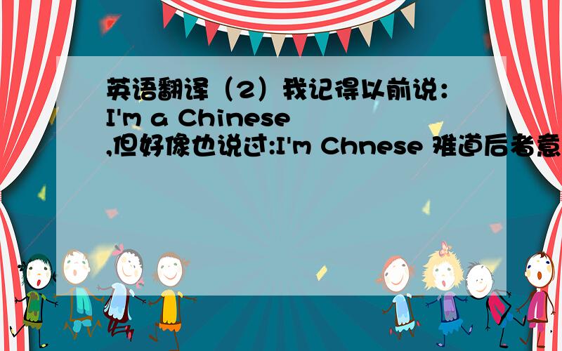 英语翻译（2）我记得以前说：I'm a Chinese ,但好像也说过:I'm Chnese 难道后者意为 我是中国人,前者中间要加个 “个”对吗?（1）请把各部分属于什么说一下,