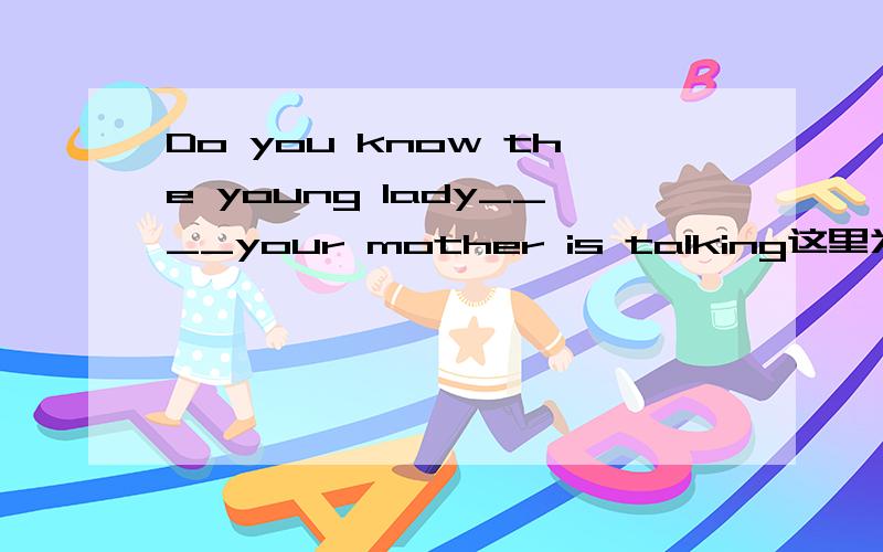 Do you know the young lady____your mother is talking这里为什么用with whom