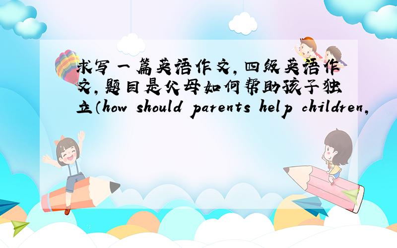 求写一篇英语作文,四级英语作文,题目是父母如何帮助孩子独立（how should parents help children,