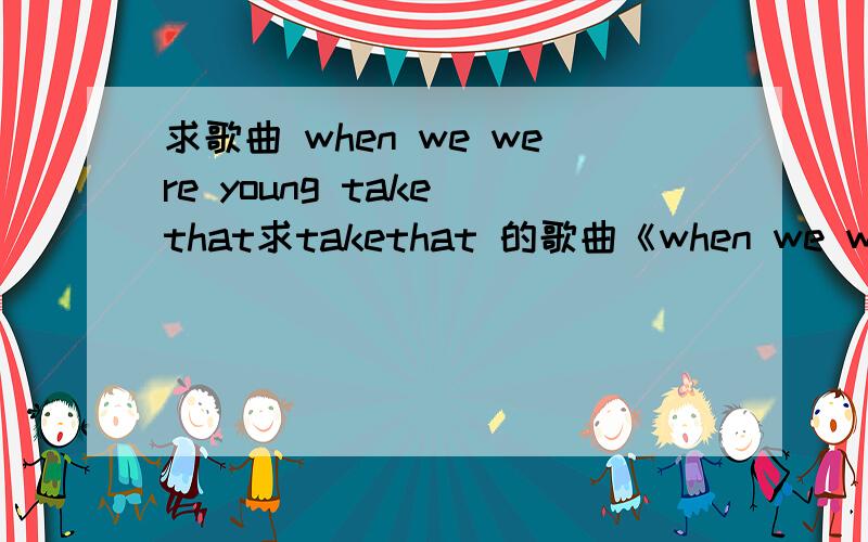 求歌曲 when we were young take that求takethat 的歌曲《when we were young》 不要MV 要歌曲 邮箱是wangensi6888@sina.com