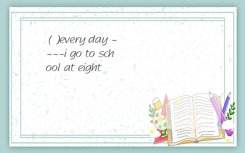 ( )every day ----i go to school at eight