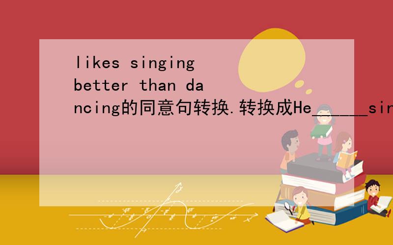 likes singing better than dancing的同意句转换.转换成He______singing_____dancing.likes singing better than dancing的同意句转换。转换成He______singing_____dancing.