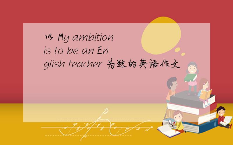以 My ambition is to be an English teacher 为题的英语作文