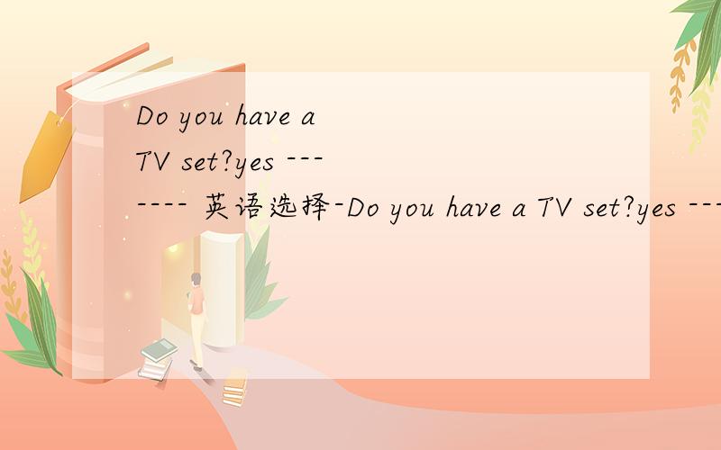 Do you have a TV set?yes ------- 英语选择-Do you have a TV set?yes --------A.I haveB.I have oneC.I have it选哪一个?为什么?我也知道yes I do是最正确了，可答案里没有