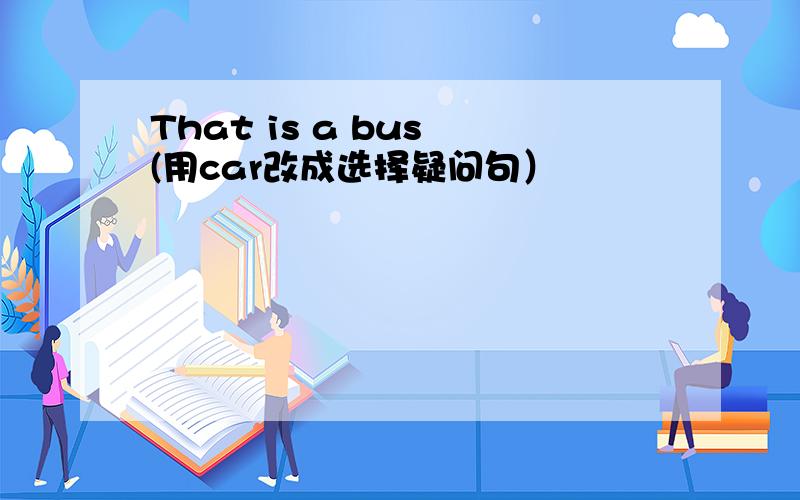 That is a bus (用car改成选择疑问句）