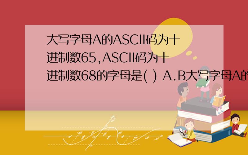 大写字母A的ASCII码为十进制数65,ASCII码为十进制数68的字母是( ) A.B大写字母A的ASCII码为十进制数65,ASCII码为十进制数68的字母是( )A.B B.C C.D D.E