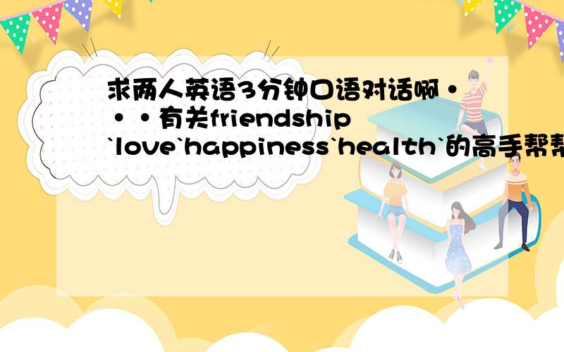 求两人英语3分钟口语对话啊···有关friendship`love`happiness`health`的高手帮帮忙啊···