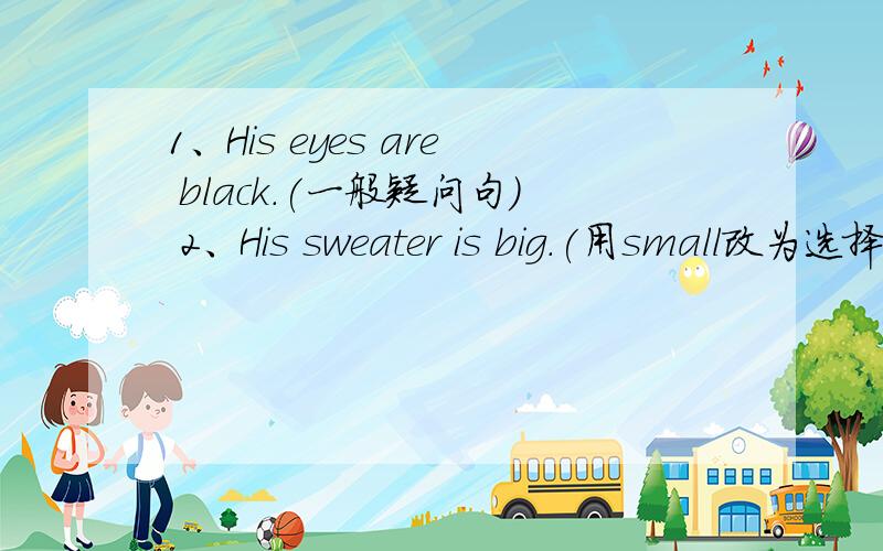 1、His eyes are black.(一般疑问句） 2、His sweater is big.(用small改为选择疑问句）