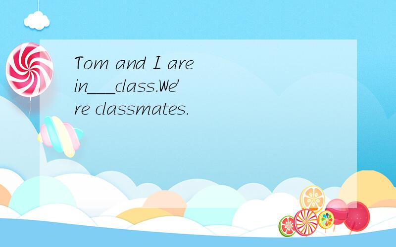 Tom and I are in___class.We're classmates.