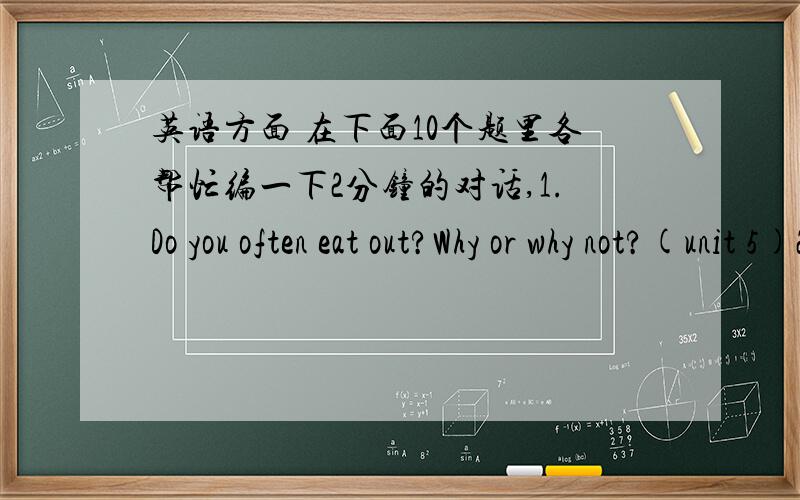 英语方面 在下面10个题里各帮忙编一下2分钟的对话,1.Do you often eat out?Why or why not?(unit 5)2.Do you prefer Chinese food or western fast food?Why?(unit 5)3.What is the weather like in your hometown?(unit 4)4.What’s your favori