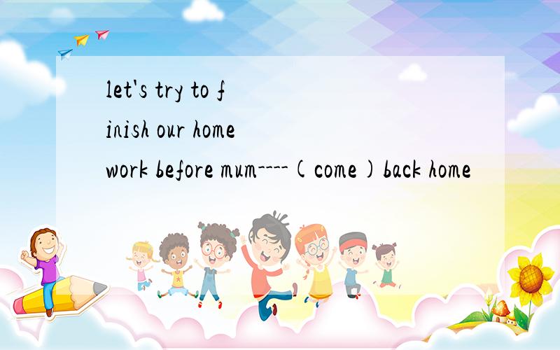 let's try to finish our homework before mum----(come)back home