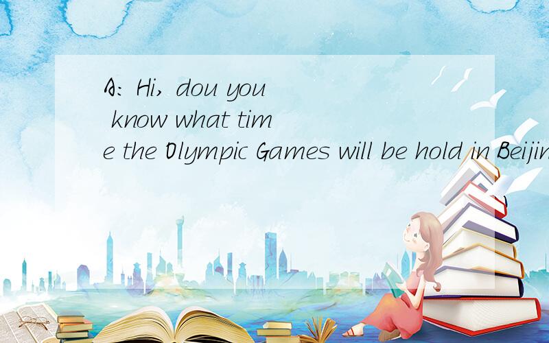 A: Hi, dou you know what time the Olympic Games will be hold in Beijing?拜托各位翻译一下