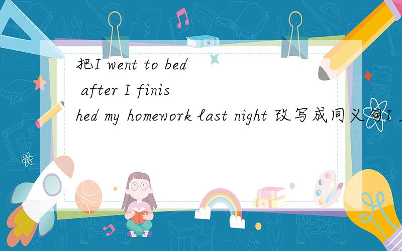 把I went to bed after I finished my homework last night 改写成同义句I ___ ____to bed ___ I finished my homework last night