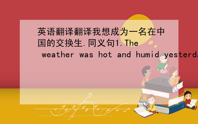英语翻译翻译我想成为一名在中国的交换生.同义句1.The weather was hot and humid yesterday._ was the weather _ yesterday?2.Uncle Zhang was out a moment ago .Uncle Zhang was out _ _.