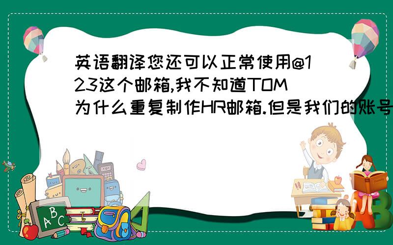 英语翻译您还可以正常使用@123这个邮箱,我不知道TOM为什么重复制作HR邮箱.但是我们的账号中只存在一个HR邮箱.TOM是北京西苑饭店的GM.