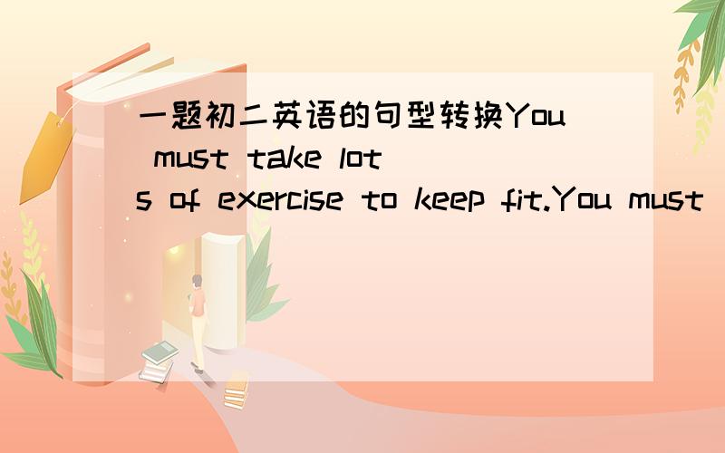 一题初二英语的句型转换You must take lots of exercise to keep fit.You must ____ _____ spores to _____ _____.应该是You must take lots of exercise to keep fit.You must ____ _____ sports to _____ _____.