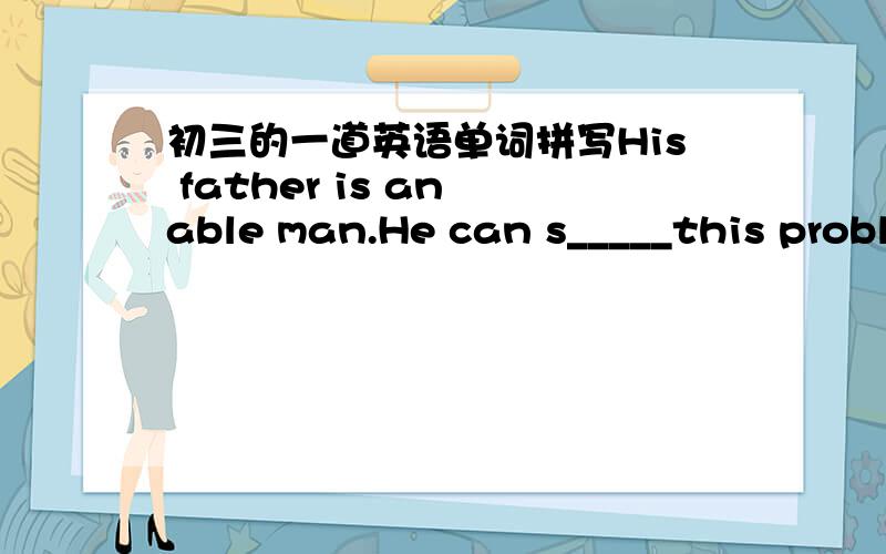 初三的一道英语单词拼写His father is an able man.He can s_____this problem by himself.
