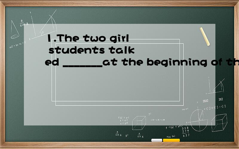 1.The two girl students talked _______at the beginning of the term.A.by the first time B.for the first time C.the first time D.in the first time 2.As the explorers tried to get over the mountain,they ran____trouble.A.in B.on C.up D.into 3.He said he