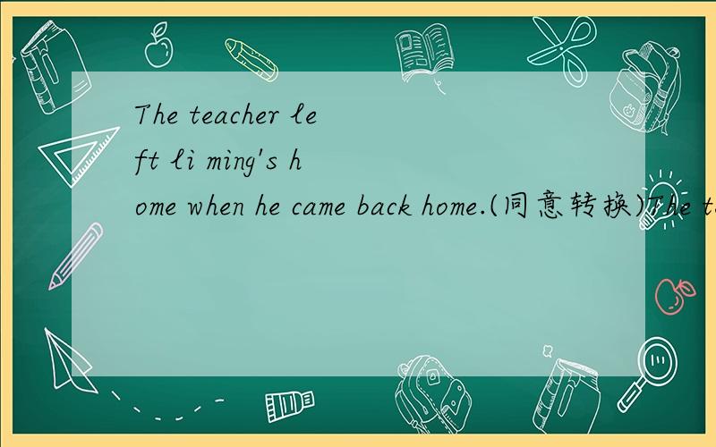 The teacher left li ming's home when he came back home.(同意转换)The teacher _____ leave li ming's homr_____he came back home.